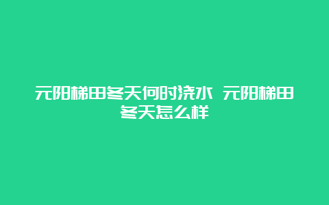 元阳梯田冬天何时浇水 元阳梯田冬天怎么样