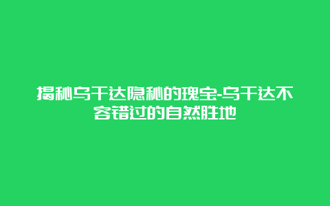 揭秘乌干达隐秘的瑰宝-乌干达不容错过的自然胜地