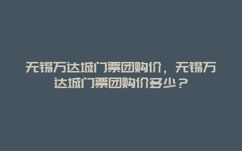 无锡万达城门票团购价，无锡万达城门票团购价多少？