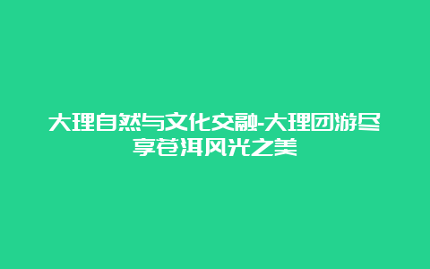 大理自然与文化交融-大理团游尽享苍洱风光之美