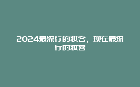 2024最流行的妆容，现在最流行的妆容