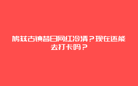 鸠兹古镇昔日网红冷清？现在还能去打卡吗？