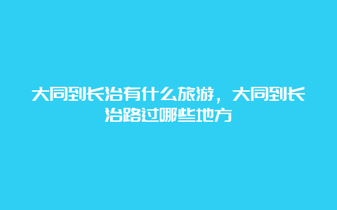 大同到长治有什么旅游，大同到长治路过哪些地方