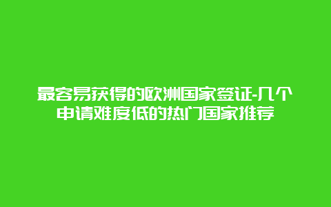 最容易获得的欧洲国家签证-几个申请难度低的热门国家推荐