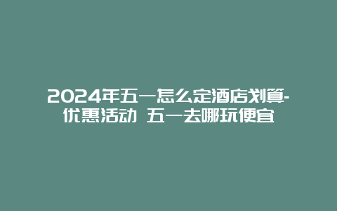 2024年五一怎么定酒店划算-优惠活动 五一去哪玩便宜