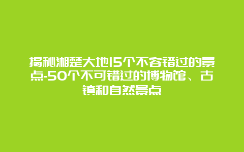 揭秘湘楚大地15个不容错过的景点-50个不可错过的博物馆、古镇和自然景点