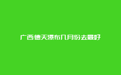 广西德天瀑布几月份去最好