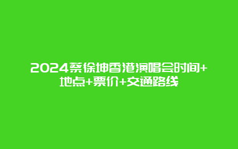 2024蔡徐坤香港演唱会时间+地点+票价+交通路线