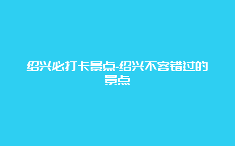 绍兴必打卡景点-绍兴不容错过的景点