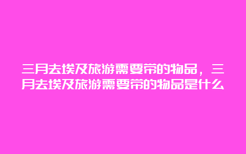 三月去埃及旅游需要带的物品，三月去埃及旅游需要带的物品是什么