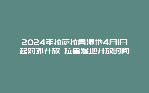 2024年拉萨拉鲁湿地4月1日起对外开放 拉鲁湿地开放时间