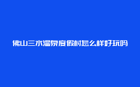 佛山三水温泉度假村怎么样好玩吗