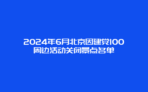 2024年6月北京因建党100周边活动关闭景点名单