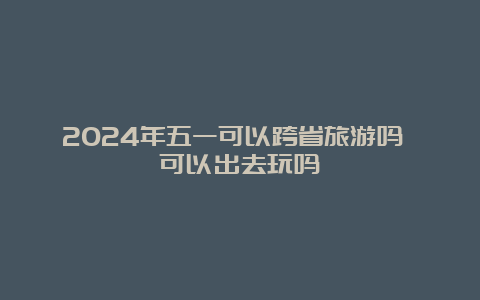 2024年五一可以跨省旅游吗 可以出去玩吗