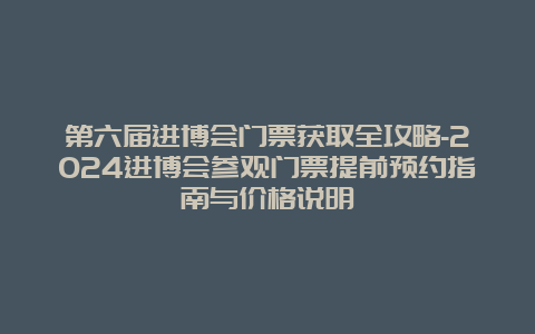 第六届进博会门票获取全攻略-2024进博会参观门票提前预约指南与价格说明