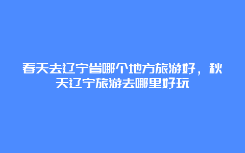 春天去辽宁省哪个地方旅游好，秋天辽宁旅游去哪里好玩