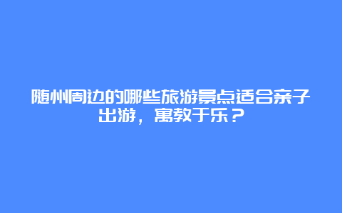 随州周边的哪些旅游景点适合亲子出游，寓教于乐？