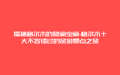 揭秘格尔木的隐藏宝藏-格尔木十大不容错过的旅游景点之旅