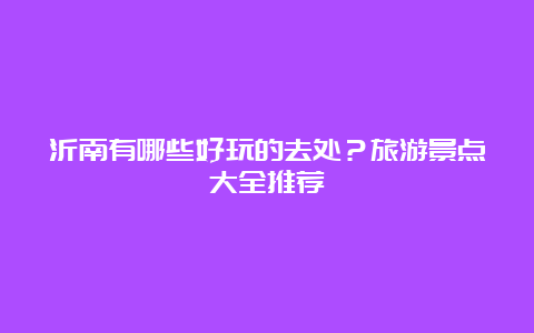 沂南有哪些好玩的去处？旅游景点大全推荐