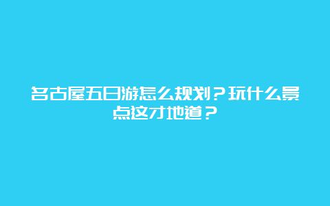 名古屋五日游怎么规划？玩什么景点这才地道？