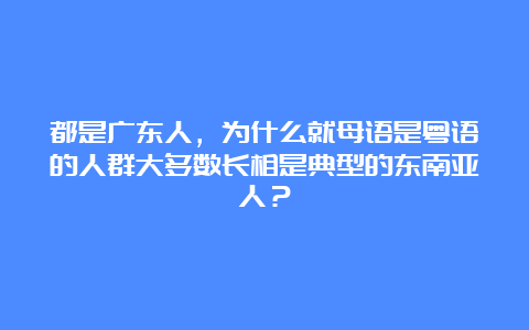 都是广东人，为什么就母语是粤语的人群大多数长相是典型的东南亚人？