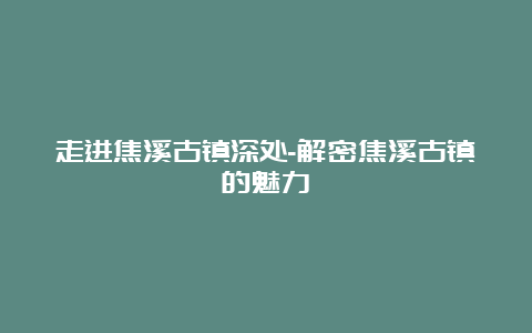 走进焦溪古镇深处-解密焦溪古镇的魅力