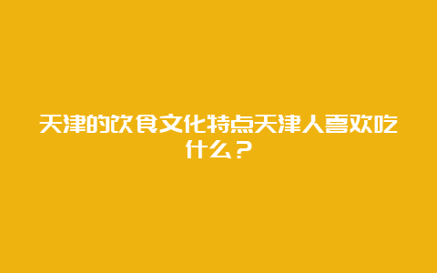 天津的饮食文化特点天津人喜欢吃什么？