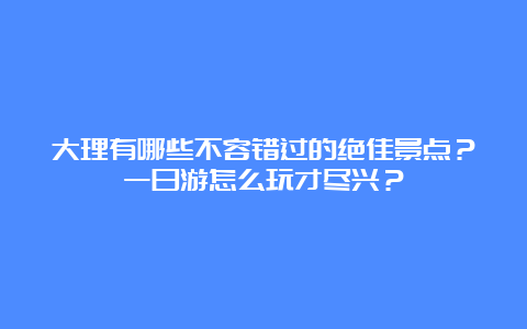 大理有哪些不容错过的绝佳景点？一日游怎么玩才尽兴？