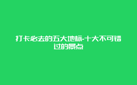 打卡必去的五大地标-十大不可错过的景点