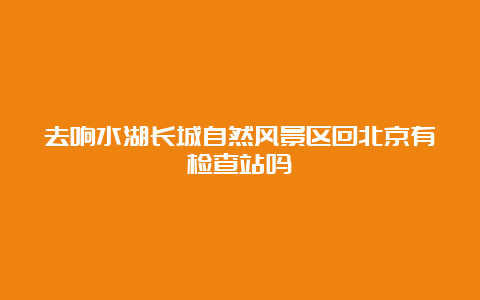 去响水湖长城自然风景区回北京有检查站吗