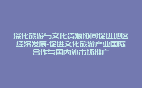 深化旅游与文化资源协同促进地区经济发展-促进文化旅游产业国际合作与国内外市场推广