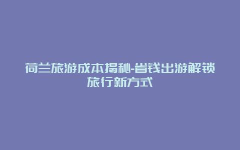 荷兰旅游成本揭秘-省钱出游解锁旅行新方式