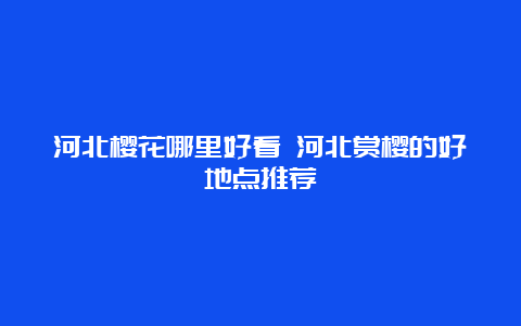 河北樱花哪里好看 河北赏樱的好地点推荐