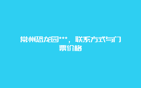 常州恐龙园***，联系方式与门票价格