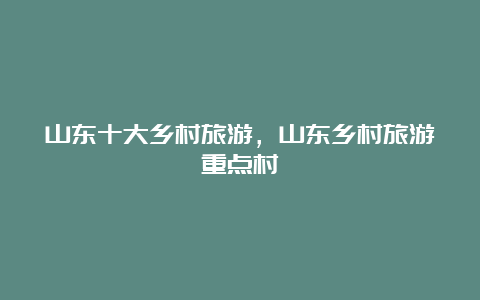 山东十大乡村旅游，山东乡村旅游重点村