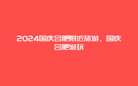 2024国庆合肥附近旅游，国庆合肥游玩