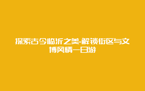 探索古今临沂之美-解锁街区与文博风情一日游