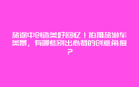 旅途中创造美好回忆！拍摄旅游车美景，有哪些别出心裁的创意角度？