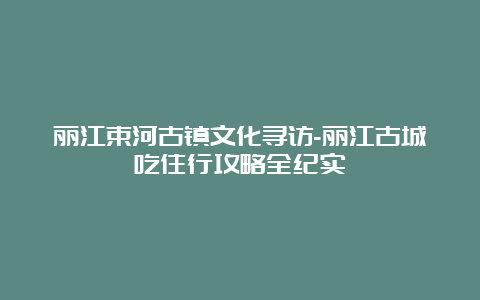 丽江束河古镇文化寻访-丽江古城吃住行攻略全纪实