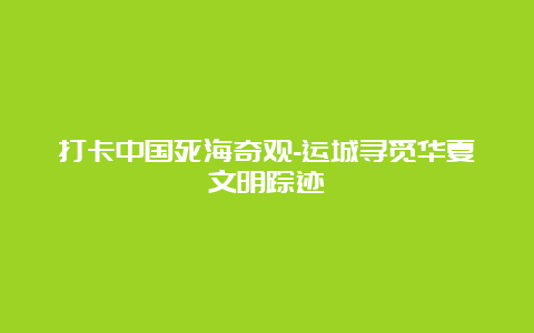 打卡中国死海奇观-运城寻觅华夏文明踪迹