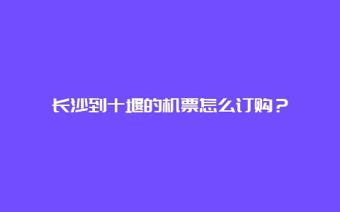 长沙到十堰的机票怎么订购？