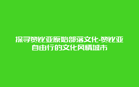 探寻赞比亚原始部落文化-赞比亚自由行的文化风情城市