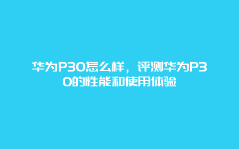 华为P30怎么样，评测华为P30的性能和使用体验