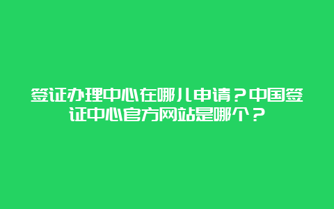 签证办理中心在哪儿申请？中国签证中心官方网站是哪个？