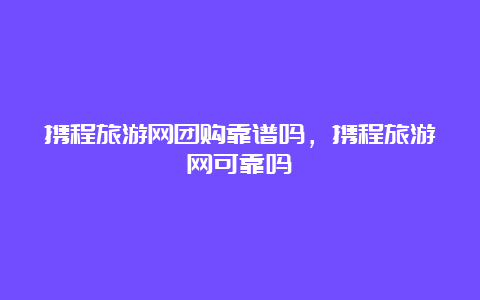 携程旅游网团购靠谱吗，携程旅游网可靠吗