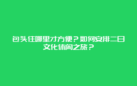 包头住哪里才方便？如何安排二日文化休闲之旅？