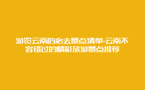 游览云南的必去景点清单-云南不容错过的精彩旅游景点推荐