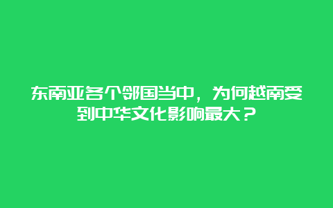 东南亚各个邻国当中，为何越南受到中华文化影响最大？