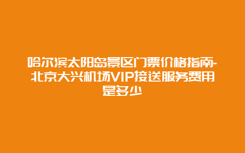 哈尔滨太阳岛景区门票价格指南-北京大兴机场VIP接送服务费用是多少