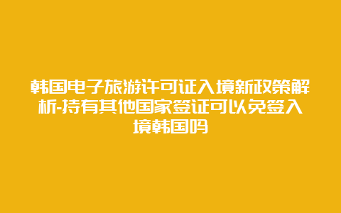 韩国电子旅游许可证入境新政策解析-持有其他国家签证可以免签入境韩国吗